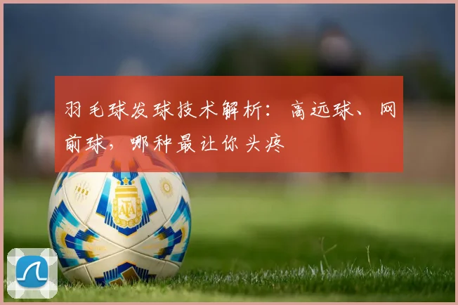 羽毛球发球技术解析：高远球、网前球，哪种最让你头疼
