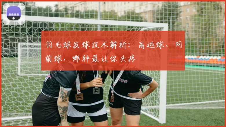羽毛球发球技术解析：高远球、网前球，哪种最让你头疼