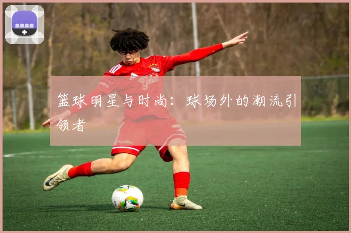 篮球明星与时尚：球场外的潮流引领者