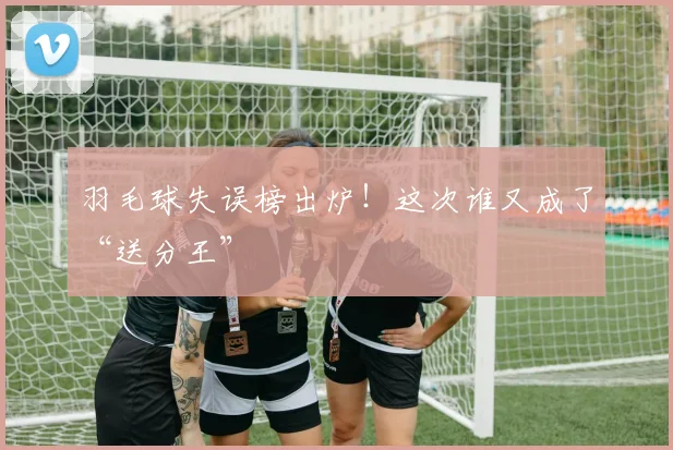 羽毛球失误榜出炉!这次谁又成了“送分王”