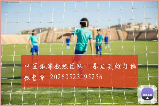 中国排球教练团队:幕后英雄与执教哲学_20260523195256