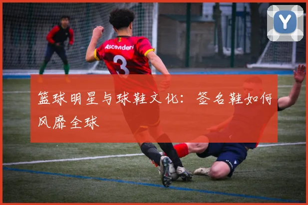 篮球明星与球鞋文化：签名鞋如何风靡全球